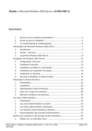 Module « Microsoft Windows 2003 Server » (GMSI 2007.1)




   Sommaire
         
            1.    Qu’est ce qu’un système d’exploitation ? ............................................ 4 
            2.    Qu’est ce que le multitâche ? ........................................................... 5 
            3.    Le multithreading et multiprocessing ................................................. 6 
        Présentation de Microsoft Windows 2003 Server ............................................ 7 
            1.    Architecture ................................................................................... 7 
            2.    Clients – Serveurs .......................................................................... 7 
            3.    La gamme Windows 2003 Server ...................................................... 8 
        Installation de Windows 2003 Server ......................................................... 10 
            1.    Configuration minimum ................................................................. 10 
            2.    Installation manuelle..................................................................... 10 
            3.    Installation contrôlée ou automatisée .............................................. 14 
            4.    Installation par duplication de disque .............................................. 15 
            5.    Intégration au domaine ................................................................. 16 
            6.    Services d’installation à distance (RIS) ............................................ 16 
        Présentation d’Active Directory .................................................................. 22 
            1.    Présentation ................................................................................ 22 
            2.    Installation .................................................................................. 25 
            3.    Désinstallation d’Active Directory .................................................... 28 
            4.    Choix d’un mode d’un domaine ....................................................... 28 
            5.    Rôle des contrôleurs de domaines ................................................... 29 
        Les outils d’administration ........................................................................ 32 
            1.    Présentation ................................................................................ 32 
            2.    Les outils d'administration courants ................................................ 32 
            3.    Les outils d'administration spécifiques ............................................. 36 
            4.    Les solutions d'administration à distance.......................................... 38 
            5.    Personnalisation des consoles d'administration ................................. 41 
        Gestion des utilisateurs, des groupes et des ordinateurs ............................... 44 
            1.    Gestion sur un ordinateur local ....................................................... 44 


GMSI 2007.1 / Module « Windows 2003 Server » / Ver 1.0 / LHN/                                                 Page 2/75
06/03/08
 