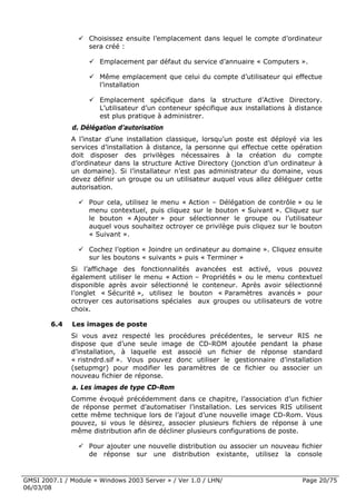 Choisissez ensuite l’emplacement dans lequel le compte d’ordinateur
                    sera créé :

                       Emplacement par défaut du service d’annuaire « Computers ».

                       Même emplacement que celui du compte d’utilisateur qui effectue
                       l’installation

                       Emplacement spécifique dans la structure d’Active Directory.
                       L’utilisateur d’un conteneur spécifique aux installations à distance
                       est plus pratique à administrer.
              d. Délégation d’autorisation
              A l’instar d’une installation classique, lorsqu’un poste est déployé via les
              services d’installation à distance, la personne qui effectue cette opération
              doit disposer des privilèges nécessaires à la création du compte
              d’ordinateur dans la structure Active Directory (jonction d’un ordinateur à
              un domaine). Si l’installateur n’est pas administrateur du domaine, vous
              devez définir un groupe ou un utilisateur auquel vous allez déléguer cette
              autorisation.

                    Pour cela, utilisez le menu « Action – Délégation de contrôle » ou le
                    menu contextuel, puis cliquez sur le bouton « Suivant ». Cliquez sur
                    le bouton « Ajouter » pour sélectionner le groupe ou l’utilisateur
                    auquel vous souhaitez octroyer ce privilège puis cliquez sur le bouton
                    « Suivant ».

                    Cochez l’option « Joindre un ordinateur au domaine ». Cliquez ensuite
                    sur les boutons « suivants » puis « Terminer »
              Si l’affichage des fonctionnalités avancées est activé, vous pouvez
              également utiliser le menu « Action – Propriétés » ou le menu contextuel
              disponible après avoir sélectionné le conteneur. Après avoir sélectionné
              l’onglet « Sécurité », utilisez le bouton « Paramètres avancés » pour
              octroyer ces autorisations spéciales aux groupes ou utilisateurs de votre
              choix.

        6.4   Les images de poste
              Si vous avez respecté les procédures précédentes, le serveur RIS ne
              dispose que d’une seule image de CD-ROM ajoutée pendant la phase
              d’installation, à laquelle est associé un fichier de réponse standard
              « ristndrd.sif ». Vous pouvez donc utiliser le gestionnaire d’installation
              (setupmgr) pour modifier les paramètres de ce fichier ou associer un
              nouveau fichier de réponse.
              a. Les images de type CD-Rom
              Comme évoqué précédemment dans ce chapitre, l’association d’un fichier
              de réponse permet d’automatiser l’installation. Les services RIS utilisent
              cette même technique lors de l’ajout d’une nouvelle image CD-Rom. Vous
              pouvez, si vous le désirez, associer plusieurs fichiers de réponse à une
              même distribution afin de décliner plusieurs configurations de poste.

                    Pour ajouter une nouvelle distribution ou associer un nouveau fichier
                    de réponse sur une distribution existante, utilisez la console


GMSI 2007.1 / Module « Windows 2003 Server » / Ver 1.0 / LHN/                       Page 20/75
06/03/08
 