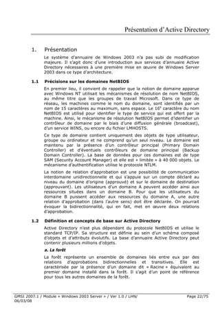 Présentation d’Active Directory

        1.    Présentation
              Le système d’annuaire de Windows 2003 n’a pas subi de modification
              majeure. Il s’agit donc d’une introduction aux services d’annuaire Active
              Directory nécessaires à une première mise en œuvre de Windows Server
              2003 dans ce type d’architecture.

        1.1   Précisions sur les domaines NetBIOS
              En premier lieu, il convient de rappeler que la notion de domaine apparue
              avec Windows NT utilisait les mécanismes de résolution de nom NetBIOS,
              au même titre que les groupes de travail Microsoft. Dans ce type de
              réseau, les machines comme le nom du domaine, sont identifiés par un
              nom de 15 caractères au maximum, sans espace. Le 16e caractère du nom
              NetBIOS est utilisé pour identifier le type de service qui est offert par la
              machine. Ainsi, le mécanisme de résolution NetBIOS permet d’identifier un
              contrôleur de domaine par le biais d’une diffusion générale (broadcast),
              d’un service WINS, ou encore du fichier LMHOSTS.
              Ce type de domaine contient uniquement des objets de type utilisateur,
              groupe ou ordinateur et ne comprend qu’un seul niveau. Le domaine est
              maintenu par la présence d’un contrôleur principal (Primary Domain
              Controller) et d’éventuels contrôleurs de domaine principal (Backup
              Domain Controller). La base de données pour ces domaines est de type
              SAM (Security Account Manager) et elle est « limitée » à 40 000 objets. Le
              mécanisme d’authentification utilise le protocole NTLM.
              La notion de relation d’approbation est une possibilité de communication
              interdomaine unidirectionnelle et qui s’appuie sur un compte déclaré au
              niveau du domaine d’origine (approuvé) et sur le domaine de destination
              (approuvant). Les utilisateurs d’un domaine A peuvent accéder ainsi aux
              ressources situées dans un domaine B. Pour que les utilisateurs du
              domaine B puissent accéder aux ressources du domaine A, une autre
              relation d’approbation (dans l’autre sens) doit être déclarée. On pourrait
              évoquer la bidirectionnalité, qui en fait, met en œuvre deux relations
              d’approbation.

        1.2   Définition et concepts de base sur Active Directory
              Active Directory n’est plus dépendant du protocole NetBIOS et utilise le
              standard TCP/IP. Sa structure est définie au sein d’un schéma composé
              d’objets et d’attributs évolutifs. La base d’annuaire Active Directory peut
              contenir plusieurs millions d’objets.
              a. La forêt
              La forêt représente un ensemble de domaines liés entre eux par des
              relations d’approbations bidirectionnelles et transitives. Elle est
              caractérisée par la présence d’un domaine dit « Racine » équivalent au
              premier domaine installé dans la forêt. Il s’agit d’un point de référence
              pour tous les autres domaines de la forêt.



GMSI 2007.1 / Module « Windows 2003 Server » / Ver 1.0 / LHN/                       Page 22/75
06/03/08
 