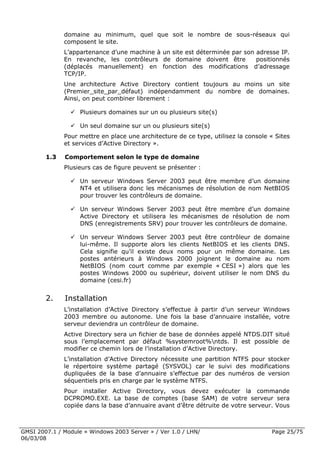 domaine au minimum, quel que soit le nombre de sous-réseaux qui
              composent le site.
              L’appartenance d’une machine à un site est déterminée par son adresse IP.
              En revanche, les contrôleurs de domaine doivent être          positionnés
              (déplacés manuellement) en fonction des modifications d’adressage
              TCP/IP.
              Une architecture Active Directory contient toujours au moins un site
              (Premier_site_par_défaut) indépendamment du nombre de domaines.
              Ainsi, on peut combiner librement :

                    Plusieurs domaines sur un ou plusieurs site(s)

                    Un seul domaine sur un ou plusieurs site(s)
              Pour mettre en place une architecture de ce type, utilisez la console « Sites
              et services d’Active Directory ».

        1.3   Comportement selon le type de domaine
              Plusieurs cas de figure peuvent se présenter :

                    Un serveur Windows Server 2003 peut être membre d’un domaine
                    NT4 et utilisera donc les mécanismes de résolution de nom NetBIOS
                    pour trouver les contrôleurs de domaine.

                    Un serveur Windows Server 2003 peut être membre d’un domaine
                    Active Directory et utilisera les mécanismes de résolution de nom
                    DNS (enregistrements SRV) pour trouver les contrôleurs de domaine.

                    Un serveur Windows Server 2003 peut être contrôleur de domaine
                    lui-même. Il supporte alors les clients NetBIOS et les clients DNS.
                    Cela signifie qu’il existe deux noms pour un même domaine. Les
                    postes antérieurs à Windows 2000 joignent le domaine au nom
                    NetBIOS (nom court comme par exemple « CESI ») alors que les
                    postes Windows 2000 ou supérieur, doivent utiliser le nom DNS du
                    domaine (cesi.fr)


        2.    Installation
              L’installation d’Active Directory s’effectue à partir d’un serveur Windows
              2003 membre ou autonome. Une fois la base d’annuaire installée, votre
              serveur deviendra un contrôleur de domaine.
              Active Directory sera un fichier de base de données appelé NTDS.DIT situé
              sous l’emplacement par défaut %systemroot%ntds. Il est possible de
              modifier ce chemin lors de l’installation d’Active Directory.
              L’installation d’Active Directory nécessite une partition NTFS pour stocker
              le répertoire système partagé (SYSVOL) car le suivi des modifications
              dupliquées de la base d’annuaire s’effectue par des numéros de version
              séquentiels pris en charge par le système NTFS.
              Pour installer Active Directory, vous devez exécuter la commande
              DCPROMO.EXE. La base de comptes (base SAM) de votre serveur sera
              copiée dans la base d’annuaire avant d’être détruite de votre serveur. Vous



GMSI 2007.1 / Module « Windows 2003 Server » / Ver 1.0 / LHN/                       Page 25/75
06/03/08
 