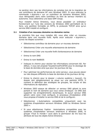 ne perdrez donc pas les informations de comptes lors de la migration de
              vos contrôleurs de domaine NT vers Windows 2003. Si vous exécutez la
              commande « dcpromo » sur un contrôleur de domaine Windows 2003,
              vous rétrogradez alors votre contrôleur au titre de serveur membre ou
              autonome. Vous obtiendrez une base SAM vierge.
              Pour installer Active Directory, vous devez posséder un ordinateur
              fonctionnant sur l’une des versions de Windows 2003 permettant de le
              faire, une partition formatée en NTFS, le protocole TCP/IP ainsi qu’un
              service DNS installé et configuré.

        2.1   Création d’un nouveau domaine ou domaine racine
              La première fois que vous installez AD, vous allez créer un nouveau
              domaine dans une nouvelle forêt. Après avoir exécuter « dcpromo »,
              suivez les étapes suivantes :

                    Sélectionnez contrôleur de domaine pour un nouveau domaine

                    Sélectionnez Créer une nouvelle arborescence de domaine

                    Sélectionnez Créer une nouvelle forêt d’arborescence de domaine

                    Entrez le nom DNS

                    Entrez le nom NetBIOS

                    Indiquez le chemin pour stocker les informations concernant AD. Par
                    défaut, il vous est proposé %systemroot%NTDS pour le stockage de
                    la base de données ainsi que pour les journaux de log.

                    Pour optimiser les performances de votre serveur, vous pouvez placer
                    sur des disques différents la base de données et les journaux de log.

                    Entrez le chemin pour le dossier « volume système » (sysvol). Ce
                    dossier doit obligatoirement se situer sur une partition NTFS. Il
                    contient la définition des stratégies de groupes, les scripts et des
                    informations de réplication.

                    Windows 2003 essaye de détecter un serveur DNS gérant la zone
                    portant le nom de domaine que vous venez d’indiquer. Ce DNS doit
                    supporter les enregistrements dynamiques. Si aucun serveur DNS
                    gérant votre zone n’est configuré, le processus d’installation d’AD
                    vous propose d’installer le service DNS et de le configurer.

                    Sélectionnez « Autorisations compatibles uniquement avec les
                    systèmes d’exploitation serveurs Windows 2000 ou Windows Server
                    2003 ».

                    Si vous sélectionnez l’option      Autorisations compatibles avec les
                    systèmes d’exploitation serveurs antérieurs à Windows 2000, le
                    groupe «Tout le monde » aura alors la permission de lire tous les
                    attributs de tous les objets Active Directory.




GMSI 2007.1 / Module « Windows 2003 Server » / Ver 1.0 / LHN/                      Page 26/75
06/03/08
 