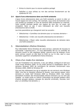 Entrez le chemin pour le volume système partagé

                    Spécifiez si vous utilisez ou non des services fonctionnant sur de
                    systèmes NT 4.0.

        2.4   Ajout d’une arborescence dans une forêt existante
              L’ajout d’une arborescence dans une forêt existante va servir à créer un
              nouvel espace de nom contigu. Par exemple, vous venez de fusionner avec
              une société qui possède un nom de domaine DNS enregistré sur Internet.
              Votre société souhaite garder son espace de nom qui, lui aussi, est
              enregistré. Dans ce cas, il sera intéressant de créer une nouvelle
              arborescence dans la forêt.
              Les trois paramètres qui changeront sont les suivants :

                    Sélectionnez « Contrôleur de domaine pour un nouveau domaine »

                    Sélectionnez « Créer une nouvelle arborescence de domaine »

                    Sélectionnez « Placer cette nouvelle arborescence de domaine dans
                    une forêt existante ».


        3.    Désinstallation d’Active Directory
              Pour désinstaller Active Directory de votre serveur, exécutez de nouveau la
              commande « dcpromo.exe ». Si vous désinstallez AD sur un contrôler de
              domaine jouant le rôle catalogue global, assurez-vous de disposer d’une
              autre serveur jouant ce rôle dans la forêt ou sur le site, sauf si vous
              souhaitez supprimer complètement Active Directory.


        4.    Choix d’un mode d’un domaine
              Lors de l’installation d’un domaine, il est, par défaut, configuré en tant que
              mode mixte Windows 2000. Un tel mode permet la cohabitation dans un
              domaine Windows 2003 de contrôleurs de domaine fonctionnant sous
              Windows 2000, 20003 et Windows NT.
              Ceci est très intéressant lors de la migration de vos serveurs vers Windows
              2003. Une fois la migration effectué et réussie, vous pouvez passer votre
              domaine en mode natif Windows 2000 ou Windows 2003. Ces modes
              permettent d’utiliser des fonctionnalités d’Active Directory qui ne sont pas
              valables en mode mixte ou intérim (imbrication de groupes globaux dans
              d’autres groupes globaux, groupes de sécurité universels, nouveau nom
              pour un contrôleur de domaine…).




GMSI 2007.1 / Module « Windows 2003 Server » / Ver 1.0 / LHN/                        Page 28/75
06/03/08
 