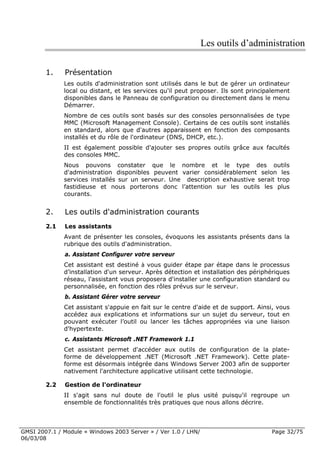Les outils d’administration

        1.    Présentation
              Les outils d'administration sont utilisés dans le but de gérer un ordinateur
              local ou distant, et les services qu'il peut proposer. Ils sont principalement
              disponibles dans le Panneau de configuration ou directement dans le menu
              Démarrer.
              Nombre de ces outils sont basés sur des consoles personnalisées de type
              MMC (Microsoft Management Console). Certains de ces outils sont installés
              en standard, alors que d'autres apparaissent en fonction des composants
              installés et du rôle de l'ordinateur (DNS, DHCP, etc.).
              II est également possible d'ajouter ses propres outils grâce aux facultés
              des consoles MMC.
              Nous pouvons constater que le nombre et le type des outils
              d'administration disponibles peuvent varier considérablement selon les
              services installés sur un serveur. Une description exhaustive serait trop
              fastidieuse et nous porterons donc l’attention sur les outils les plus
              courants.


        2.    Les outils d'administration courants
        2.1   Les assistants
              Avant de présenter les consoles, évoquons les assistants présents dans la
              rubrique des outils d'administration.
              a. Assistant Configurer votre serveur
              Cet assistant est destiné à vous guider étape par étape dans le processus
              d’installation d'un serveur. Après détection et installation des périphériques
              réseau, l'assistant vous proposera d'installer une configuration standard ou
              personnalisée, en fonction des rôles prévus sur le serveur.
              b. Assistant Gérer votre serveur
              Cet assistant s'appuie en fait sur le centre d'aide et de support. Ainsi, vous
              accédez aux explications et informations sur un sujet du serveur, tout en
              pouvant exécuter l’outil ou lancer les tâches appropriées via une liaison
              d'hypertexte.
              c. Assistants Microsoft .NET Framework 1.1
              Cet assistant permet d'accéder aux outils de configuration de la plate-
              forme de développement .NET (Microsoft .NET Framework). Cette plate-
              forme est désormais intégrée dans Windows Server 2003 afin de supporter
              nativement l'architecture applicative utilisant cette technologie.

        2.2   Gestion de l'ordinateur
              II s'agit sans nul doute de l'outil le plus usité puisqu'il regroupe un
              ensemble de fonctionnalités très pratiques que nous allons décrire.



GMSI 2007.1 / Module « Windows 2003 Server » / Ver 1.0 / LHN/                        Page 32/75
06/03/08
 
