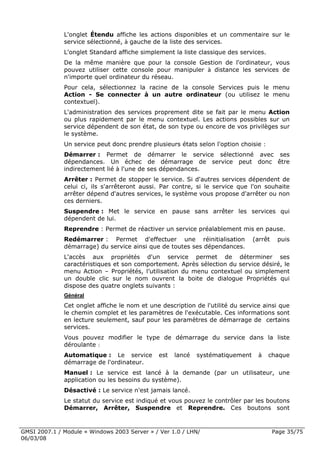 L'onglet Étendu affiche les actions disponibles et un commentaire sur le
              service sélectionné, à gauche de la liste des services.
              L'onglet Standard affiche simplement la liste classique des services.
              De la même manière que pour la console Gestion de l'ordinateur, vous
              pouvez utiliser cette console pour manipuler à distance les services de
              n'importe quel ordinateur du réseau.
              Pour cela, sélectionnez la racine de la console Services puis le menu
              Action - Se connecter à un autre ordinateur (ou utilisez le menu
              contextuel).
              L'administration des services proprement dite se fait par le menu Action
              ou plus rapidement par le menu contextuel. Les actions possibles sur un
              service dépendent de son état, de son type ou encore de vos privilèges sur
              le système.
              Un service peut donc prendre plusieurs états selon l'option choisie :
              Démarrer : Permet de démarrer le service sélectionné avec ses
              dépendances. Un échec de démarrage de service peut donc être
              indirectement lié à l'une de ses dépendances.
              Arrêter : Permet de stopper le service. Si d'autres services dépendent de
              celui ci, ils s'arrêteront aussi. Par contre, si le service que l'on souhaite
              arrêter dépend d'autres services, le système vous propose d'arrêter ou non
              ces derniers.
              Suspendre : Met le service en pause sans arrêter les services qui
              dépendent de lui.
              Reprendre : Permet de réactiver un service préalablement mis en pause.
              Redémarrer : Permet d'effectuer une réinitialisation             (arrêt    puis
              démarrage) du service ainsi que de toutes ses dépendances.
              L'accès aux propriétés d'un service permet de déterminer ses
              caractéristiques et son comportement. Après sélection du service désiré, le
              menu Action – Propriétés, l’utilisation du menu contextuel ou simplement
              un double clic sur le nom ouvrent la boite de dialogue Propriétés qui
              dispose des quatre onglets suivants :
              Général
              Cet onglet affiche le nom et une description de l'utilité du service ainsi que
              le chemin complet et les paramètres de l'exécutable. Ces informations sont
              en lecture seulement, sauf pour les paramètres de démarrage de certains
              services.
              Vous pouvez modifier le type de démarrage du service dans la liste
              déroulante :
              Automatique : Le service        est   lancé   systématiquement     à    chaque
              démarrage de l'ordinateur.
              Manuel : Le service est lancé à la demande (par un utilisateur, une
              application ou les besoins du système).
              Désactivé : Le service n'est jamais lancé.
              Le statut du service est indiqué et vous pouvez le contrôler par les boutons
              Démarrer, Arrêter, Suspendre et Reprendre. Ces boutons sont



GMSI 2007.1 / Module « Windows 2003 Server » / Ver 1.0 / LHN/                           Page 35/75
06/03/08
 