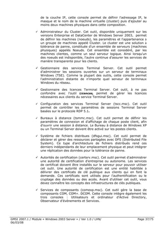 de la couche IP, cette console permet de définir l'adressage IP, le
                    masque et le nom de la machine virtuelle (cluster) puis d'ajouter au
                    moins deux machines physiques dans cette composition.

                    Administrateur du Cluster. Cet outil, disponible uniquement sur les
                    versions Enterprise et DataCenter de Windows Server 2003, permet
                    de définir les machines (noeuds), les paramètres et l'appartenance à
                    un groupe de machines appelé Cluster. Le cluster est une solution à
                    tolérance de panne, constituée d'un ensemble de serveurs (machines
                    physiques) appelés Noeuds. Cet ensemble est considéré, par les
                    machines clientes, comme un seul serveur logique. Ainsi lorsqu'un
                    des noeuds est indisponible, l'autre continue d'assurer les services de
                    manière transparente pour les clients.

                    Gestionnaire des services Terminal Server. Cet outil permet
                    d'administrer les sessions ouvertes sur un serveur de terminaux
                    Windows (TSE). Comme la plupart des outils, cette console permet
                    l'administration distante de n'importe quel serveur de terminaux
                    Windows du réseau.

                    Gestionnaire des licences Terminal Server. Cet outil, à ne pas
                    confondre avec l'outil Licences, permet de gérer les licences
                    nécessaires aux clients du service Terminal Server.

                    Configuration des services Terminal Server (tscc.msc). Cet outil
                    permet de contrôler les paramètres de sessions Terminal Server
                    basées sur le protocole RDP 5.1.

                    Bureaux à distance (tsmmc.msc). Cet outil permet de définir les
                    paramètres de connexion et d'affichage de chaque poste client, afin
                    d'ouvrir une session à distance. Le Bureau à distance de Windows XP
                    ou un Terminal Server doivent être activé sur les postes clients.

                    Système de fichiers distribues (dfsgui.msc). Cet outil permet de
                    déclarer et gérer des ressources partagées avec DFS (Distributed File
                    System). Ce type d'architecture de fichiers distribués rend ces
                    derniers indépendants de leur emplacement physique et peut intégrer
                    une réplication des données pour la tolérance de panne.

                    Autorités de certification (certsrv.msc). Cet outil permet d'administrer
                    une autorité de certification d'entreprise ou autonome. Les services
                    de certificat doivent être installés sur le serveur pour pouvoir utiliser
                    cet outil. Une autorité de certification est une entité habilitée à
                    délivrer des certificats de clé publique aux clients qui en font la
                    demande. Ces certificats sont utilisés pour l'authentification ou le
                    cryptage des données ou des accès. Avant d'utiliser cet outil, vous
                    devez connaître les concepts des infrastructures de clés publiques.

                    Services de composants (comexp.msc). Cet outil gère la base de
                    composants COM, COM+. DCOM. Cette console intègre également les
                    trois consoles : Utilisateurs et ordinateur d'Active Directory,
                    Observateur d'événements et Services.




GMSI 2007.1 / Module « Windows 2003 Server » / Ver 1.0 / LHN/                         Page 37/75
06/03/08
 