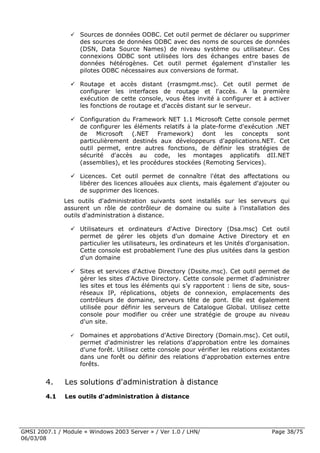 Sources de données ODBC. Cet outil permet de déclarer ou supprimer
                    des sources de données ODBC avec des noms de sources de données
                    (DSN, Data Source Names) de niveau système ou utilisateur. Ces
                    connexions ODBC sont utilisées lors des échanges entre bases de
                    données hétérogènes. Cet outil permet également d'installer les
                    pilotes ODBC nécessaires aux conversions de format.

                    Routage et accès distant (rrasmgmt.msc). Cet outil permet de
                    configurer les interfaces de routage et l'accès. A la première
                    exécution de cette console, vous êtes invité à configurer et à activer
                    les fonctions de routage et d'accès distant sur le serveur.

                    Configuration du Framework NET 1.1 Microsoft Cette console permet
                    de configurer les éléments relatifs à la plate-forme d'exécution .NET
                    de    Microsoft   (.NET   Framework)     dont    les  concepts    sont
                    particulièrement destinés aux développeurs d'applications.NET. Cet
                    outil permet, entre autres fonctions, de définir les stratégies de
                    sécurité d'accès au code, les montages applicatifs dII.NET
                    (assemblies), et les procédures stockées (Remoting Services).

                    Licences. Cet outil permet de connaître l'état des affectations ou
                    libérer des licences allouées aux clients, mais également d'ajouter ou
                    de supprimer des licences.
              Les outils d'administration suivants sont installés sur les serveurs qui
              assurent un rôle de contrôleur de domaine ou suite à l'installation des
              outils d'administration à distance.

                    Utilisateurs et ordinateurs d'Active Directory (Dsa.msc) Cet outil
                    permet de gérer les objets d'un domaine Active Directory et en
                    particulier les utilisateurs, les ordinateurs et les Unités d'organisation.
                    Cette console est probablement l’une des plus usitées dans la gestion
                    d'un domaine

                    Sites et services d'Active Directory (Dssite.msc). Cet outil permet de
                    gérer les sites d'Active Directory. Cette console permet d'administrer
                    les sites et tous les éléments qui s’y rapportent : liens de site, sous-
                    réseaux IP, réplications, objets de connexion, emplacements des
                    contrôleurs de domaine, serveurs tête de pont. Elle est également
                    utilisée pour définir les serveurs de Catalogue Global. Utilisez cette
                    console pour modifier ou créer une stratégie de groupe au niveau
                    d'un site.

                    Domaines et approbations d'Active Directory (Domain.msc). Cet outil,
                    permet d'administrer les relations d'approbation entre les domaines
                    d'une forêt. Utilisez cette console pour vérifier les relations existantes
                    dans une forêt ou définir des relations d'approbation externes entre
                    forêts.


        4.    Les solutions d'administration à distance
        4.1   Les outils d'administration à distance




GMSI 2007.1 / Module « Windows 2003 Server » / Ver 1.0 / LHN/                           Page 38/75
06/03/08
 