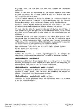 concevez. Pour cela, exécutez une MMC puis ajoutez un composant
              enfichable.
              Faites un clic droit sur l'extension qui va devenir snap-in pour votre
              console puis cliquez sur Nouvelle fenêtre à partir d'ici. Vous n'avez plus
              qu'à enregistrer votre console.
              II peut paraître intéressant de vouloir ajouter un composant enfichable
              tout en supprimant de ce dernier quelques extensions. Ceci est possible
              lorsque vous ajoutez le composant, en cliquant sur l'onglet Extensions.
              Décochez l’option Ajouter toutes les extensions puis décochez les cases
              correspondant aux extensions que vous ne souhaitez pas afficher.
              Si vous créez des consoles personnalisées dans le but de les distribuer à
              des utilisateurs ayant des pouvoirs d'administration limités, vous pouvez
              concevoir vos consoles pour qu'elles soient ou non modifiables par les
              utilisateurs.
              Par défaut, lorsque vous créez une console, elle est en Mode auteur, c'est-
              à-dire que vous autorisez l'accès total à toutes les fonctionnalités de la
              MMC. Les utilisateurs peuvent donc ajouter ou supprimer des composants
              enfichables, créer des fenêtres, afficher toutes les parties de l'arborescence
              de la console ainsi qu'enregistrer toutes ces modifications.
              Pour changer de mode, cliquez sur le menu Console, puis sur Options.
              Quatre modes sont disponibles :
              Mode auteur
              Permet de modifier la console (Ajout/suppression de composants
              enfichables, Modification des extensions, Création de nouvelles fenêtres...).
              Mode utilisateur - accès total
              Permet aux utilisateurs de se déplacer dans la console, créer de nouvelles
              fenêtres, ouvrir de nouvelles fenêtres mais sans pouvoir les enregistrer, ni
              même ajouter ou supprimer des composants enfichables.
              Mode utilisateur - accès limité, fenêtre multiple
              Permet aux utilisateurs d'afficher plusieurs fenêtres dans la console sans
              pouvoir en créer d'autres. Dans ce mode, les utilisateurs ne peuvent ni
              ajouter, ni supprimer des composants enfichables.
              Mode utilisateur - accès limité, fenêtre unique
              Identique au mode précédent mais les utilisateurs n'ont pas le droit
              d'afficher plusieurs fenêtres.




GMSI 2007.1 / Module « Windows 2003 Server » / Ver 1.0 / LHN/                        Page 43/75
06/03/08
 