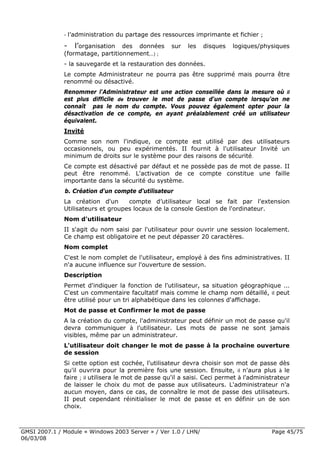 -   l’administration du partage des ressources imprimante et fichier ;
              - l’organisation des données           sur   les   disques   logiques/physiques
              (formatage, partitionnement...) ;
              - la sauvegarde et la restauration des données.
              Le compte Administrateur ne pourra pas être supprimé mais pourra être
              renommé ou désactivé.
              Renommer l'Administrateur est une action conseillée dans la mesure où il
              est plus difficile de trouver le mot de passe d'un compte lorsqu'on ne
              connaît pas le nom du compte. Vous pouvez également opter pour la
              désactivation de ce compte, en ayant préalablement créé un utilisateur
              équivalent.
              Invité
              Comme son nom l'indique, ce compte est utilisé par des utilisateurs
              occasionnels, ou peu expérimentés. II fournit à l'utilisateur Invité un
              minimum de droits sur le système pour des raisons de sécurité.
              Ce compte est désactivé par défaut et ne possède pas de mot de passe. II
              peut être renommé. L'activation de ce compte constitue une faille
              importante dans la sécurité du système.
              b. Création d'un compte d'utilisateur
              La création d'un      compte d’utilisateur local se fait par l'extension
              Utilisateurs et groupes locaux de la console Gestion de l'ordinateur.
              Nom d'utilisateur
              II s'agit du nom saisi par l'utilisateur pour ouvrir une session localement.
              Ce champ est obligatoire et ne peut dépasser 20 caractères.
              Nom complet
              C'est le nom complet de l'utilisateur, employé à des fins administratives. II
              n'a aucune influence sur l'ouverture de session.
              Description
              Permet d'indiquer la fonction de l'utilisateur, sa situation géographique ...
              C'est un commentaire facultatif mais comme le champ nom détaillé, il peut
              être utilisé pour un tri alphabétique dans les colonnes d'affichage.
              Mot de passe et Confirmer le mot de passe
              A la création du compte, l'administrateur peut définir un mot de passe qu'il
              devra communiquer à l'utilisateur. Les mots de passe ne sont jamais
              visibles, même par un administrateur.
              L'utilisateur doit changer le mot de passe à la prochaine ouverture
              de session
              Si cette option est cochée, l'utilisateur devra choisir son mot de passe dès
              qu'il ouvrira pour la première fois une session. Ensuite, il n'aura plus à le
              faire ; il utilisera le mot de passe qu'il a saisi. Ceci permet à l'administrateur
              de laisser le choix du mot de passe aux utilisateurs. L'administrateur n'a
              aucun moyen, dans ce cas, de connaître le mot de passe des utilisateurs.
              II peut cependant réinitialiser le mot de passe et en définir un de son
              choix.



GMSI 2007.1 / Module « Windows 2003 Server » / Ver 1.0 / LHN/                            Page 45/75
06/03/08
 