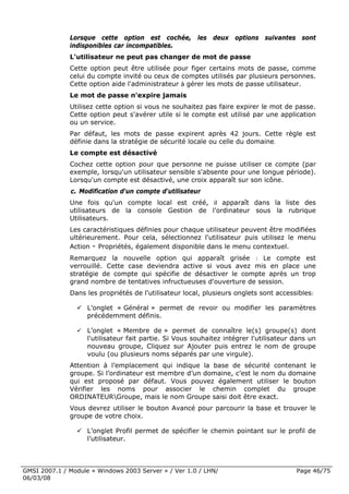 Lorsque cette option est cochée, les deux options suivantes sont
              indisponibles car incompatibles.
              L'utilisateur ne peut pas changer de mot de passe
              Cette option peut être utilisée pour figer certains mots de passe, comme
              celui du compte invité ou ceux de comptes utilisés par plusieurs personnes.
              Cette option aide l'administrateur à gérer les mots de passe utilisateur.
              Le mot de passe n'expire jamais
              Utilisez cette option si vous ne souhaitez pas faire expirer le mot de passe.
              Cette option peut s'avérer utile si le compte est utilisé par une application
              ou un service.
              Par défaut, les mots de passe expirent après 42 jours. Cette règle est
              définie dans la stratégie de sécurité locale ou celle du domaine.
              Le compte est désactivé
              Cochez cette option pour que personne ne puisse utiliser ce compte (par
              exemple, lorsqu'un utilisateur sensible s'absente pour une longue période).
              Lorsqu'un compte est désactivé, une croix apparaît sur son icône.
              c. Modification d'un compte d'utilisateur
              Une fois qu'un compte local est créé, il apparaît dans la liste des
              utilisateurs de la console Gestion de l'ordinateur sous la rubrique
              Utilisateurs.
              Les caractéristiques définies pour chaque utilisateur peuvent être modifiées
              ultérieurement. Pour cela, sélectionnez l'utilisateur puis utilisez le menu
              Action - Propriétés, également disponible dans le menu contextuel.
              Remarquez la nouvelle option qui apparaît grisée : Le compte est
              verrouillé. Cette case deviendra active si vous avez mis en place une
              stratégie de compte qui spécifie de désactiver le compte après un trop
              grand nombre de tentatives infructueuses d'ouverture de session.
              Dans les propriétés de l'utilisateur local, plusieurs onglets sont accessibles:

                    L’onglet « Général » permet de revoir ou modifier les paramètres
                    précédemment définis.

                    L’onglet « Membre de » permet de connaître le(s) groupe(s) dont
                    l'utilisateur fait partie. Si Vous souhaitez intégrer l'utilisateur dans un
                    nouveau groupe, Cliquez sur Ajouter puis entrez le nom de groupe
                    voulu (ou plusieurs noms séparés par une virgule).
              Attention à l’emplacement qui indique la base de sécurité contenant le
              groupe. Si l’ordinateur est membre d’un domaine, c’est le nom du domaine
              qui est proposé par défaut. Vous pouvez également utiliser le bouton
              Vérifier les noms pour associer le chemin complet du groupe
              ORDINATEURGroupe, mais le nom Groupe saisi doit être exact.
              Vous devrez utiliser le bouton Avancé pour parcourir la base et trouver le
              groupe de votre choix.

                    L’onglet Profil permet de spécifier le chemin pointant sur le profil de
                    l’utilisateur.



GMSI 2007.1 / Module « Windows 2003 Server » / Ver 1.0 / LHN/                           Page 46/75
06/03/08
 