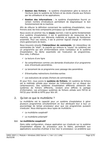 Gestion des fichiers : le système d'exploitation gère la lecture et
                    l'écriture dans le système de fichiers et les droits d'accès aux fichiers
                    par les utilisateurs et les applications.

                    Gestion des informations : le système d'exploitation fournit un
                    certain nombre d'indicateurs permettant de diagnostiquer le bon
                    fonctionnement de la machine.
              Afin de clôturer la définition concernant les systèmes d’exploitation, nous
              finirons avec les trois composants principaux qui le définissent.
              Nous avons en premier lieu le noyau (kernel). C’est la partie fondamentale
              d'un système d'exploitation, il est le gestionnaire de ressources de la
              machine, qui permet aux éléments matériels et logiciels de fonctionner
              ensemble. Pour ces raisons, il est le premier logiciel chargé en mémoire
              (hors gestionnaire de boot).
              Nous trouvons ensuite l’interpréteur de commande. Un interpréteur de
              commandes (le "shell", la coquille qui entoure le "noyau" du système) est
              un programme qui sert d'intermédiaire entre l'utilisateur et le système
              d'exploitation. Sa tâche essentielle est l'exécution de programmes.
              Pour cela, il effectue:

                    La lecture d'une ligne

                    Sa compréhension comme une demande d'exécution d'un programme
                    avec d'éventuels paramètres.

                    Le lancement de ce programme avec passage des paramètres

                    D’éventuelles redirections d'entrées-sorties

                    Les exécutions de scripts (fichiers de commandes)
              Et pour finir, nous avons le système de fichiers. Un système de fichiers
              est la méthode utilisée pour stocker de l'information sur un disque dur
              (arborescence). Des systèmes d'exploitation différents utiliseront des
              systèmes de fichiers différents, rendant ainsi difficile le partage
              d'information. Les principaux systèmes de fichiers utilisés sont FAT16 et
              FAT32 pour Win98 et NTFS pour Win XP.


        2.    Qu’est ce que le multitâche ?
              Le multitâche est la capacité pour un système d’exploitation à gérer
              plusieurs programmes simultanément en leur attribuant tour à tour un
              pourcentage de temps processeur pour que ces programmes puissent
              s’exécuter. Nous distinguons deux types de multitâche :

                    Le multitâche coopératif

                    Le multitâche préemptif

        2.1   Le multitâche coopératif
              Dans cette configuration, chaque application qui s’exécute sur le système
              d’exploitation dispose du processeur puis le libère, permettant aux
              applications suivantes d’utiliser à leur tour le processeur. Le problème que


GMSI 2007.1 / Module « Windows 2003 Server » / Ver 1.0 / LHN/                           Page 5/75
06/03/08
 