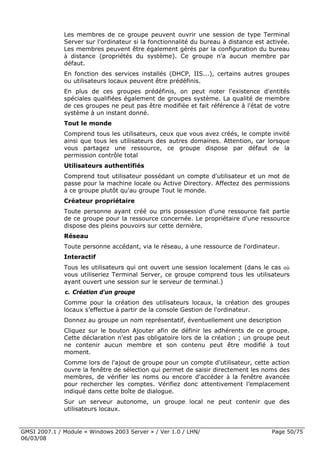 Les membres de ce groupe peuvent ouvrir une session de type Terminal
              Server sur l'ordinateur si la fonctionnalité du bureau à distance est activée.
              Les membres peuvent être également gérés par la configuration du bureau
              à distance (propriétés du système). Ce groupe n'a aucun membre par
              défaut.
              En fonction des services installés (DHCP, IIS...), certains autres groupes
              ou utilisateurs locaux peuvent être prédéfinis.
              En plus de ces groupes prédéfinis, on peut noter l'existence d'entités
              spéciales qualifiées également de groupes système. La qualité de membre
              de ces groupes ne peut pas être modifiée et fait référence à l'état de votre
              système à un instant donné.
              Tout le monde
              Comprend tous les utilisateurs, ceux que vous avez créés, le compte invité
              ainsi que tous les utilisateurs des autres domaines. Attention, car lorsque
              vous partagez une ressource, ce groupe dispose par défaut de la
              permission contrôle total
              Utilisateurs authentifiés
              Comprend tout utilisateur possédant un compte d'utilisateur et un mot de
              passe pour la machine locale ou Active Directory. Affectez des permissions
              à ce groupe plutôt qu'au groupe Tout le monde.
              Créateur propriétaire
              Toute personne ayant créé ou pris possession d'une ressource fait partie
              de ce groupe pour la ressource concernée. Le propriétaire d'une ressource
              dispose des pleins pouvoirs sur cette dernière.
              Réseau
              Toute personne accédant, via le réseau, à une ressource de l'ordinateur.
              Interactif
              Tous les utilisateurs qui ont ouvert une session localement (dans le cas où
              vous utiliseriez Terminal Server, ce groupe comprend tous les utilisateurs
              ayant ouvert une session sur le serveur de terminal.)
              c. Création d'un groupe
              Comme pour la création des utilisateurs locaux, la création des groupes
              locaux s’effectue à partir de la console Gestion de l'ordinateur.
              Donnez au groupe un nom représentatif, éventuellement une description
              Cliquez sur le bouton Ajouter afin de définir les adhérents de ce groupe.
              Cette déclaration n'est pas obligatoire lors de la création ; un groupe peut
              ne contenir aucun membre et son contenu peut être modifié à tout
              moment.
              Comme lors de l'ajout de groupe pour un compte d'utilisateur, cette action
              ouvre la fenêtre de sélection qui permet de saisir directement les noms des
              membres, de vérifier les noms ou encore d'accéder à la fenêtre avancée
              pour rechercher les comptes. Vérifiez donc attentivement l’emplacement
              indiqué dans cette boîte de dialogue.
              Sur un serveur autonome, un groupe local ne peut contenir que des
              utilisateurs locaux.


GMSI 2007.1 / Module « Windows 2003 Server » / Ver 1.0 / LHN/                        Page 50/75
06/03/08
 