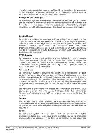nouvelles unités organisationnelles créées. Il est important de remarquer
              qu’une stratégie de groupe s’applique à ce nouveau et définit ainsi la
              sécurité inhérente à tous les contrôleurs du domaine.
              ForeignSecurityPrincipal
              Ce conteneur système héberge les références de sécurité (SID) utilisées
              par les relations d'approbation avec des domaines internes et externes à la
              forêt. Ce sont des objets fictifs de substitution (placeholder), chargés
              d'identifier les utilisateurs ou groupes des domaines externes approuvés.




              LostAndFound
              Ce conteneur système est normalement vide puisqu'il ne contient que des
              objets orphelins. II ne s'agit pas d'une corbeille pour des objets supprimés,
              mais d'un lieu de stockage des objets qui n'ont plus de parent. Par
              exemple, lorsque vous créez un utilisateur dans une unité
              organisationnelle, alors que celle-ci est supprimée sur un autre contrôleur,
              lors de la réplication, le compte d'utilisateur orphelin n'est pas détruit mais
              stocké dans ce conteneur.
              NTDS Quotas
              Ce conteneur système est destiné à comptabiliser le nombre d'objets
              détenu par une entité de sécurité. A l'instar des quotas de disque, les
              quotas d'annuaire se basent sur le propriétaire de l'objet. Utilisez les
              commandes DSMOD QUOTAS ou DSADD QUOTAS ... pour modifier ou
              ajouter une entrée de quotas NTDS.
              Program Data
              Ce conteneur système accueille les partitions d'applications et peut
              contenir toutes sortes d'objets. Les partitions d'applications sont une
              spécificité de Windows Server 2003 et s'ajoutent aux partitions de schémas,
              de configurations et de domaines déjà présentes sur un contrôleur de
              domaine. La portée de réplication d'une partition d'application peut être
              configurée afin d'être hébergée sur les contrôleurs de domaine de votre
              choix.
              Les partitions d'applications sont créées par I'application elle-même. Vous
              pouvez par exemple utiliser la console DNS pour Créer des partitions de
              l'annuaire d'applications par défaut, à partir du menu contextuel du
              serveur.
              System
              Comme son nom le laisse supposer, ce conteneur système héberge de
              nombreux objets nécessaires au système tels que les liaisons de stratégies
              de groupe, les zones DNS intégrées, la configuration DFS, les stratégies de
              sécurité IP ...
              Users
              Ce conteneur système héberge par défaut les groupes et comptes
              d'utilisateurs (ainsi que ceux issus d'une migration, ou de la promotion
              d'un contrôleur de domaine). II est bien sûr conseillé de ne pas laisser ces




GMSI 2007.1 / Module « Windows 2003 Server » / Ver 1.0 / LHN/                         Page 52/75
06/03/08
 