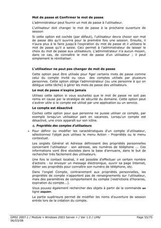 Mot de passe et Confirmer le mot de passe
              L'administrateur peut fournir un mot de passe à l'utilisateur.
              L'utilisateur doit changer le mot de passe à la prochaine ouverture de
              session
              Si cette option est cochée (par défaut), l'utilisateur devra choisir son mot
              de passe dès qu'il ouvrira pour la première fois une session. Ensuite, il
              n'aura plus à le faire jusqu'à l'expiration du mot de passe et il utilisera le
              mot de passe qu'il a saisie. Ceci permet à l'administrateur de laisser le
              choix du mot de passe aux utilisateurs. L'administrateur n'a aucun moyen,
              dans ce cas, de connaître le mot de passe d'un utilisateur ; il peut
              simplement le réinitialiser.


              L'utilisateur ne peut pas changer de mot de passe
              Cette option peut être utilisée pour figer certains mots de passe comme
              celui du compte invité ou ceux        des comptes utilisés par plusieurs
              personnes. Cette option oblige l’administrateur (ou une personne à qui on
              délègue cette tâche) à gérer les mots de passe des utilisateurs.
              Le mot de passe n'expire jamais
              Utilisez cette option si vous souhaitez que le mot de passe ne soit pas
              remis en cause par la stratégie de sécurité du domaine. Cette option peut
              s'avérer utile si le compte est utilisé par une application ou un service.
              Le compte est désactivé
              Cochez cette option pour que personne ne puisse utiliser ce compte, par
              exemple lorsqu'un utilisateur part en vacances. Lorsqu'un compte est
              désactivé, une croix apparaît sur son icône.
              c. Propriétés des comptes d'utilisateurs
              Pour définir ou modifier les caractéristiques d'un compte d'utilisateur,
              sélectionnez l'objet puis utilisez le menu Action - Propriétés ou le menu
              contextuel.
              Les onglets Général et Adresse définissent des propriétés personnelles
              concernant l'utilisateur : son adresse, ses numéros de téléphone ... Ces
              informations vont être stockées dans la base d'annuaire, dans le but de
              rechercher très facilement des utilisateurs.
              Une fois le contact localisé, il est possible d'effectuer un certain nombre
              d'actions : lui envoyer un message électronique, ouvrir sa page Internet,
              éditer ses propriétés pour connaître son numéro de téléphone, etc.
              Dans l'onglet Compte, contrairement aux propriétés personnelles, les
              propriétés de compte n'apportent pas de renseignements sur l'utilisateur,
              mais des paramètres de comportement du compte (restrictions d'horaires,
              expiration du compte...).
              Vous pouvez également rechercher des objets à partir de la commande en
              ligne DSQUERY.
              La partie supérieure permet de modifier les noms d'ouverture de session
              entrés lors de la création du compte.




GMSI 2007.1 / Module « Windows 2003 Server » / Ver 1.0 / LHN/                        Page 55/75
06/03/08
 