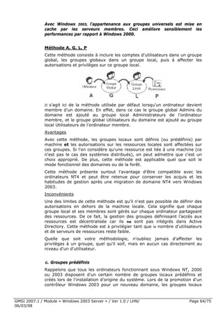 Avec Windows 2003, l'appartenance aux groupes universels est mise en
              cache par les serveurs membres. Ceci améliore sensiblement les
              performances par rapport à Windows 2000.


              Méthode A, G, L, P
              Cette méthode consiste à inclure les comptes d'utilisateurs dans un groupe
              global, les groupes globaux dans un groupe local, puis à affecter les
              autorisations et privilèges sur ce groupe local.




              IIs'agit ici de la méthode utilisée par défaut lorsqu'un ordinateur devient
              membre d'un domaine. En effet, dans ce cas le groupe global Admins du
              domaine est ajouté au groupe local Administrateurs de l'ordinateur
              membre, et le groupe global Utilisateurs du domaine est ajouté au groupe
              local Utilisateurs de l'ordinateur membre.
              Avantages
              Avec cette méthode, les groupes locaux sont définis (ou prédéfinis) par
              machine et les autorisations sur les ressources locales sont affectées sur
              ces groupes. Si l'on considère qu'une ressource est liée à une machine (ce
              n'est pas le cas des systèmes distribués), on peut admettre que c'est un
              choix approprié. De plus, cette méthode est applicable quel que soit le
              mode fonctionnel des domaines ou de la forêt.
              Cette méthode présente surtout l'avantage d'être compatible avec les
              ordinateurs NT4 et peut être retenue pour conserver les acquis et les
              habitudes de gestion après une migration de domaine NT4 vers Windows
              2003.
              Inconvénients
              Une des limites de cette méthode est qu'il n'est pas possible de définir des
              autorisations en dehors de la machine locale. Cela signifie que chaque
              groupe local et ses membres sont gérés sur chaque ordinateur partageant
              des ressources. De ce fait, la gestion des groupes définissant l’accès aux
              ressources est décentralisée car ils ne sont pas intégrés dans Active
              Directory. Cette méthode est à privilégier tant que le nombre d'utilisateurs
              et de serveurs de ressources reste faible.
              Quelle que soit votre méthodologie, n'oubliez jamais d'affecter les
              privilèges à un groupe, quel qu'il soif, mais en aucun cas directement au
              niveau d'un d'utilisateur.


              c. Groupes prédéfinis
              Rappelons que tous les ordinateurs fonctionnant sous Windows NT, 2000
              ou 2003 disposent d'un certain nombre de groupes locaux prédéfinis et
              créés lors de l'installation d'origine du système. Lors de la promotion d'un
              contrôleur Windows 2003 pour un nouveau domaine, les groupes locaux


GMSI 2007.1 / Module « Windows 2003 Server » / Ver 1.0 / LHN/                       Page 64/75
06/03/08
 