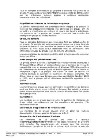 Tous les comptes d'ordinateurs qui joignent le domaine font partie de ce
              groupe. Vous pouvez par exemple intégrer un groupe local de domaine afin
              que les ordinateurs puissent accéder à certaines ressources,
              indépendamment des utilisateurs.


              Propriétaires créateurs de la stratégie de groupe     ~




              Le compte Administrateur est automatiquement intégré à ce groupe. Il
              regroupe les créateurs/propriétaires des stratégies de groupe afin de
              permettre la modification de celles-ci et couvrir des besoins spécifiques.
              Les membres de ce groupe ne peuvent cependant pas modifier les
              stratégies de groupe au niveau des sites.
              Utilisa. du domaine
              Tous les comptes d'utilisateurs que vous créez font, par défaut, partie de
              ce groupe. Ce compte est automatiquement intégré au groupe local du
              domaine Utilisateurs. Ses membres ne peuvent effectuer que les tâches
              spécifiées et n'ont accès qu'aux ressources dont les permissions sont
              attribuées au niveau du groupe local de domaine Utilisateurs.
              Les groupes locaux du domaine prédéfinis sont présents dans le conteneur
              Builtin par défaut :
              Accès compatible pré-Windows 2000
              Ce groupe permet d'assurer la compatibilité avec les versions antérieures à
              Windows 2000, en offrant un accès en lecture sur le domaine. Le niveau de
              compatibilité pour les versions antérieures à Windows 2000, déterminé lors
              de l'installation du domaine ajoute les entités spéciales Tout le monde et
              Anonymous Logon à ce groupe, afin d’offrir un accès en lecture sur
              certains attributs et autoriser les ouvertures de session anonymes. Par
              défaut, pour les nouveaux domaines en mode comptabilité Windows 2000
              et 2003, seul le groupe spécial Utilisateurs authentifiés appartient à ce
              groupe.
              Administrateurs
              Les membres de ce groupe peuvent administrer les contrôleurs de domaine
              ainsi que toute station ayant intégré le domaine. Par défaut, le groupe
              global admins du domaine ainsi que le compte Administrateur font partie
              de ce groupe local.
              Duplicateurs
              Les membres de ce groupe peuvent gérer le système de réplication de
              fichier utilisé particulièrement par les contrôleurs de domaine (File
              Replication Service).
              Générateurs d'approbation de forêt entrante
              Les membres de ce groupe peuvent créer et gérer les relations
              d'approbation entrantes vers les domaines de la forêt.
              Groupe d'accès d'autorisation Windows
              Les      membres      de     ce    groupe    ont   accès    à      l'attribut
              tokenGroupsGlobalAndUniversal sur les objets utilisateur. Ils       peuvent
              ainsi consulter les appartenances de groupes pour les              comptes
              d'utilisateurs. L'emploi et le but de ce groupe, sont proches de    ceux du


GMSI 2007.1 / Module « Windows 2003 Server » / Ver 1.0 / LHN/                       Page 66/75
06/03/08
 