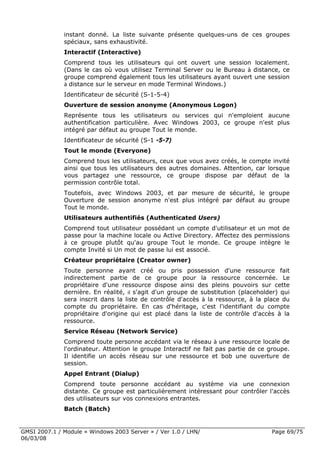instant donné. La liste suivante présente quelques-uns de ces groupes
              spéciaux, sans exhaustivité.
              Interactif (Interactive)
              Comprend tous les utilisateurs qui ont ouvert une session localement.
              (Dans le cas où vous utilisez Terminal Server ou le Bureau à distance, ce
              groupe comprend également tous les utilisateurs ayant ouvert une session
              à distance sur le serveur en mode Terminal Windows.)

              Identificateur de sécurité (S-1-5-4)
              Ouverture de session anonyme (Anonymous Logon)
              Représente tous les utilisateurs ou services qui n'emploient aucune
              authentification particulière. Avec Windows 2003, ce groupe n'est plus
              intégré par défaut au groupe Tout le monde.
              Identificateur de sécurité (S-1 -5-7)
              Tout le monde (Everyone)
              Comprend tous les utilisateurs, ceux que vous avez créés, le compte invité
              ainsi que tous les utilisateurs des autres domaines. Attention, car lorsque
              vous partagez une ressource, ce groupe dispose par défaut de la
              permission contrôle total.
              Toutefois, avec Windows 2003, et par mesure de sécurité, le groupe
              Ouverture de session anonyme n'est plus intégré par défaut au groupe
              Tout le monde.
              Utilisateurs authentifiés (Authenticated Users)
              Comprend tout utilisateur possédant un compte d'utilisateur et un mot de
              passe pour la machine locale ou Active Directory. Affectez des permissions
              à ce groupe plutôt qu'au groupe Tout le monde. Ce groupe intègre le
              compte Invité si Un mot de passe lui est associé.
              Créateur propriétaire (Creator owner)
              Toute personne ayant créé ou pris possession d'une ressource fait
              indirectement partie de ce groupe pour la ressource concernée. Le
              propriétaire d'une ressource dispose ainsi des pleins pouvoirs sur cette
              dernière. En réalité, il s'agit d'un groupe de substitution (placeholder) qui
              sera inscrit dans la liste de contrôle d'accès à la ressource, à la place du
              compte du propriétaire. En cas d'héritage, c'est l'identifiant du compte
              propriétaire d'origine qui est placé dans la liste de contrôle d'accès à la
              ressource.
              Service Réseau (Network Service)
              Comprend toute personne accédant via le réseau à une ressource locale de
              l'ordinateur. Attention le groupe Interactif ne fait pas partie de ce groupe.
              Il identifie un accès réseau sur une ressource et bob une ouverture de
              session.
              Appel Entrant (Dialup)
              Comprend toute personne accédant au système via une connexion
              distante. Ce groupe est particulièrement intéressant pour contrôler l'accès
              des utilisateurs sur vos connexions entrantes.
              Batch (Batch)


GMSI 2007.1 / Module « Windows 2003 Server » / Ver 1.0 / LHN/                       Page 69/75
06/03/08
 