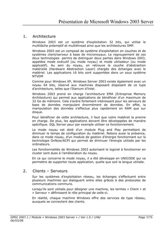 Présentation de Microsoft Windows 2003 Server

        1.    Architecture
              Windows 2003 est un système d’exploitation 32 bits, qui utilise le
              multitâche préemptif et multithread ainsi que les architectures SMP.
              Windows 2003 est un composé de système d’exploitation en couches et de
              systèmes client/serveur à base de micronoyaux. Le regroupement de ces
              deux technologies permis de distinguer deux parties dans Windows 2003,
              appelées mode exécutif (ou mode noyau) et mode utilisateur (ou mode
              applicatif). Au sein du noyau, on retrouve la couche d’abstraction
              matérielle (Hardware Abstraction Layer) chargée des échanges avec le
              matériel. Les applications 16 bits sont supportées dans un sous système
              NTVDM
              Comme pour Windows XP, Windows Server 2003 existe également avec un
              noyau 64 bits, réservé aux machines disposant disposant de ce type
              d’architecture, telles que l’Itanium d’Intel.
              Windows 2003 prend en charge l’architecture EMA (Entreprise Memory
              Architecture) qui permet aux applications de bénéficier d’un maximum de
              32 Go de mémoire. Cela s’avère fortement intéressant pour les serveurs de
              base de données manipulant énormément de données. En effet, la
              manipulation des données s’effectue plus rapidement en RAM que sur
              disque.
              Pour bénéficier de cette architecture, il faut que votre matériel la prenne
              en charge. De plus, les applications doivent être développées de manière
              spécifique. SQL Server peur par exemple utiliser ce fonctionnement.
              Le mode noyau est doté d’un module Plug and Play permettant de
              diminuer le temps de configuration du matériel. Notons aussi la présence,
              dans ce mode noyau, d’un module de gestion d’énergie fonctionnant sur la
              technologie OnNow/ACPI qui permet de diminuer l’énergie utilisée par les
              ordinateurs.
              Les fonctionnalités de Windows 2003 autorisant le logiciel à fonctionner en
              cluster sont dues à l’amélioration du noyau.
              En ce qui concerne le mode noyau, il a été développe en UNICODE qui va
              permettre de supporter toute application, quelle que soit la langue utilisée.


        2.    Clients – Serveurs
              Sur les systèmes d’exploitation réseau, les échanges s’effectuent entre
              plusieurs machines qui dialoguent entre elles grâces à des protocoles de
              communications communs.
              Lorsqu’ils sont utilisés pour désigner une machine, les termes « Client » et
              « Serveur » définissent le rôle principal de celle-ci.
              En réalité, chaque machine Windows offre des services de type réseau,
              auxquels se connectent des clients.




GMSI 2007.1 / Module « Windows 2003 Server » / Ver 1.0 / LHN/                         Page 7/75
06/03/08
 