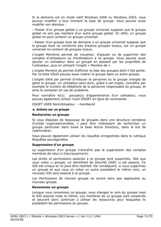 Si le domaine est en mode natif Windows 2000 ou Windows 2003, vous
              pouvez modifier à tout moment le type de groupe. Vous pouvez aussi
              modifier son étendue :
              - Passer d'un groupe global à un groupe universel suppose que le groupe
              global ne soit pas membre d'un autre groupe global. En effet, un groupe
              global ne peut contenir un groupe universel.
              - Passer d'un groupe local de domaine à un groupe universel suppose que
              le groupe local ne contienne pas d'autres groupes locaux, car un groupe
              universel ne contenir de groupes locaux.
              L’onglet Membres permet de visualiser, d'ajouter ou de supprimer des
              comptes d'utilisateurs ou d'ordinateurs a ce groupe. Vous pouvez aussi
              ajouter un utilisateur dans un groupe en passant par les propriétés de
              l'utilisateur, puis en utilisant l'onglet « Membre de ».
              L’onglet Membre de permet d'afficher la liste des groupes dont il fait partie.
              Par ce biais VOUS pouvez aussi insérer le groupe dans un autre groupe.
              L’onglet Géré par permet d’indiquer la personne ou le groupe chargés de
              gérer le groupe. Un utilisateur peut donc, grâce à cet onglet, connaître par
              exemple le numéro de téléphone de la personne responsable du groupe, et
              ainsi la contacter en cas de problème.
              Pour connaître le(s)    groupe(s) d'appartenance d'un utilisateur, vous
              pouvez également utiliser l'outil DSGET en ligne de commande :
              DSGET USER NomUtilisateur - memberof
              e. Actions sur un groupe
              Rechercher un groupe
              Si vous disposez de beaucoup de groupes dans une structure complexe
              d'unités organisationnelles, il peut être intéressant de rechercher un
              groupe particulier dans toute la base Active Directory, dans le but de
              l'administrer.
              Vous pouvez également utiliser les requêtes enregistrées dans la rubrique
              Requêtes sauvegardées.
              Suppression d’un groupe
              La suppression d'un groupe n'entraîne pas la suppression des comptes
              membres de celui-ci (heureusement).
              Les droits et permissions associés à ce groupe sont supprimés. Dès que
              vous créez un groupe, un identifiant de sécurité (SID) lui est associe. Ce
              SID est unique et ne peut être réutilisé. Par conséquent, si vous supprimez
              un groupe et que vous en créez un autre possédant le même nom, un
              nouveau SID sera associé à ce groupe.
              Les Permissions de l'ancien groupe ne seront donc pas appliquées au
              nouveau groupe.
              Renommer un groupe
              Lorsque vous renommez un groupe, vous changez le nom du groupe mais
              le SID associé reste le même. Les membres de ce groupe sont conservés
              et peuvent donc continuer à utiliser les ressources pour lesquelles ils
              possèdent les permissions du groupe.



GMSI 2007.1 / Module « Windows 2003 Server » / Ver 1.0 / LHN/                        Page 71/75
06/03/08
 