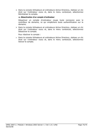 Dans la console Utilisateurs et ordinateurs Active Directory, réalisez un clic
              droit sur l'ordinateur voulu et, dans le menu contextuel, sélectionnez
              Réinitialiser le compte.
              e. Désactivation d'un compte d'ordinateur
              Désactiver un compte d'ordinateur coupe toute connexion avec le
              contrôleur de domaine, ce qui empêchera toute authentification sur le
              domaine.
              Dans la console Utilisateurs et ordinateurs Active Directory, réalisez un clic
              droit sur l'ordinateur voulu et, dans le menu contextuel, sélectionnez
              Désactiver le compte.
              Pour réactiver le compte :
              Dans la console Utilisateurs et ordinateurs Active Directory, réalisez un clic
              droit sur l'ordinateur voulu et, dans le menu contextuel, sélectionnez
              Activer le compte.




GMSI 2007.1 / Module « Windows 2003 Server » / Ver 1.0 / LHN/                        Page 75/75
06/03/08
 