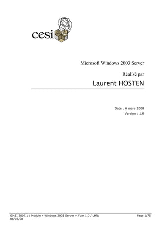 Microsoft Windows 2003 Server

                                                                    Réalisé par

                                                        Laurent HOSTEN


                                                                Date : 6 mars 2008
                                                                      Version : 1.0




GMSI 2007.1 / Module « Windows 2003 Server » / Ver 1.0 / LHN/                 Page 1/75
06/03/08
 