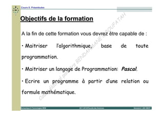 Cours 0: Préambules


                                                                 H
Objectifs de la formation                                     T A
                                                            FA
                                                           U
                                                       B O
A la fin de cette formation vous devrez être capable de :
                                                     &
                                                   E
                                                 N
• Maitriser            l’algorithmique,M        A base         de  toute
                                              H
                                          D A
programmation.                          N
                                     BE
• Maitriser un langage de          rs Programmation: Pascal.
                                 M
                            p ar
                         ré
• Ecrire un programme à partir d’une relation ou
                      bo
                  é la
                s
formule mathématique.
             ur
          Co
Bureautique & Technologies WEB   2011-2012©Faculté des Sciences   Semestre1 LMD SM/ST
 