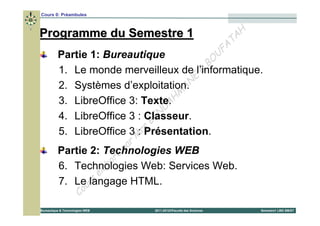 Cours 0: Préambules



Programme du Semestre 1                                                        H
                                                                            T A
                                                                          FA
          Partie 1: Bureautique                                          U
                                                 BO
                                               &
          1. Le monde merveilleux de l’informatique.
                                             E
          2. Systèmes d’exploitation. N    A
                                         M
                                       H
          3. LibreOffice 3: Texte.
                                   D A
                                 N
                              BE
          4. LibreOffice 3 : Classeur.
                           :s
          5. LibreOffice 3 MrPrésentation.
                                 p ar
          Partie 2: Technologies WEB
                           ré
                         bo
                       la
          6. Technologies Web: Services Web.
                     é
                 r s
          7. Leulangage HTML.
                       Co
Bureautique & Technologies WEB          2011-2012©Faculté des Sciences             Semestre1 LMD SM/ST
 