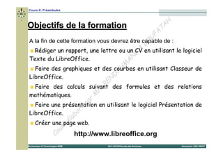 Cours 0: Préambules


                                                                    H
Objectifs de la formation                                        T A
                                                               FA
                                                              U
A la fin de cette formation vous devrez être capable de :
                                                          B O
                                                        &
  Rédiger un rapport, une lettre ou un CV en utilisant le logiciel
                                                      E
Texte du LibreOffice.                               N
                                                  A
                                                M
                                              H
  Faire des graphiques et des courbes en utilisant Classeur de
                                          D A
LibreOffice.                            N
  Faire des calculs suivant           BE des formules et des relations
                                   rs
mathématiques.                   M
                            p ar
  Faire une présentation en utilisant le logiciel Présentation de
                         ré
LibreOffice.           bo
                   é la
  Créer une page web.
                 s
              ur
           Co          http://www.libreoffice.org
Bureautique & Technologies WEB   2011-2012©Faculté des Sciences   Semestre1 LMD SM/ST
 