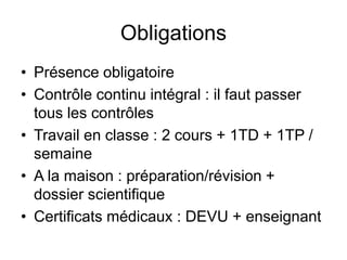 Obligations 
• Présence obligatoire 
• Contrôle continu intégral : il faut passer 
tous les contrôles 
• Travail en classe : 2 cours + 1TD + 1TP / 
semaine 
• A la maison : préparation/révision + 
dossier scientifique 
• Certificats médicaux : DEVU + enseignant 
 