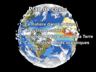 Plan du cours 
1. La matière dans l’Univers 
2. Le système solaire 
3. Structure de formation de la Terre 
4. Continents et fonds océaniques 
5. Le climat 
 