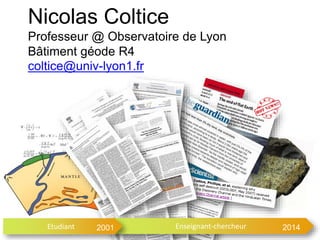 Nicolas Coltice 
Professeur @ Observatoire de Lyon 
Bâtiment géode R4 
coltice@univ-lyon1.fr 
Etudiant 2001 Enseignant-chercheur 2014 
 