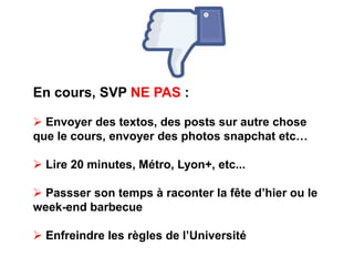 En cours, SVP NE PAS : 
 Envoyer des textos, des posts sur autre chose 
que le cours, envoyer des photos snapchat etc… 
 Lire 20 minutes, Métro, Lyon+, etc... 
 Passser son temps à raconter la fête d’hier ou le 
week-end barbecue 
 Enfreindre les règles de l’Université 
 