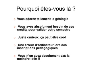 Pourquoi êtes-vous là ? 
o Vous adorez tellement la géologie 
o Vous avez absolument besoin de ces 
crédits pour valider votre semestre 
o Juste curieux, ça peut être cool 
o Une erreur d’ordinateur lors des 
inscriptions pédagogiques 
o Vous n’en avez absolument pas la 
moindre idée !! 
 