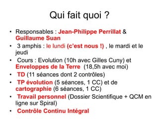 Qui fait quoi ?
• Responsables : Jean-Philippe Perrillat &
Guillaume Suan
• 3 amphis : le lundi (c’est nous !) , le mardi et le
jeudi
• Cours : Evolution (10h avec Gilles Cuny) et
Enveloppes de la Terre (18,5h avec moi)
• TD (11 séances dont 2 contrôles)
• TP évolution (5 séances, 1 CC) et de
cartographie (6 séances, 1 CC)
• Travail personnel (Dossier Scientifique + QCM en
ligne sur Spiral)
• Contrôle Continu Intégral
 