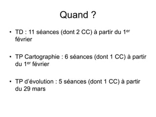 Quand ?
• TD : 11 séances (dont 2 CC) à partir du 1er
février
• TP Cartographie : 6 séances (dont 1 CC) à partir
du 1er février
• TP d’évolution : 5 séances (dont 1 CC) à partir
du 29 mars
 