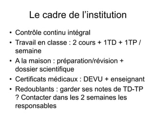 Le cadre de l’institution
• Contrôle continu intégral
• Travail en classe : 2 cours + 1TD + 1TP /
semaine
• A la maison : préparation/révision +
dossier scientifique
• Certificats médicaux : DEVU + enseignant
• Redoublants : garder ses notes de TD-TP
? Contacter dans les 2 semaines les
responsables
 