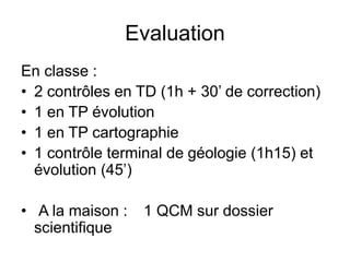 Evaluation
En classe :
• 2 contrôles en TD (1h + 30’ de correction)
• 1 en TP évolution
• 1 en TP cartographie
• 1 contrôle terminal de géologie (1h15) et
évolution (45’)
• A la maison : 1 QCM sur dossier
scientifique
 