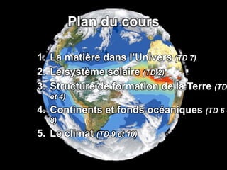 Plan du cours
1. La matière dans l’Univers (TD 7)
2. Le système solaire (TD 2)
3. Structure de formation de la Terre (TD
et 4)
4. Continents et fonds océaniques (TD 6 e
8)
5. Le climat (TD 9 et 10)
 