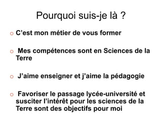 Pourquoi suis-je là ?
o C’est mon métier de vous former
o Mes compétences sont en Sciences de la
Terre
o J’aime enseigner et j’aime la pédagogie
o Favoriser le passage lycée-université et
susciter l’intérêt pour les sciences de la
Terre sont des objectifs pour moi
 