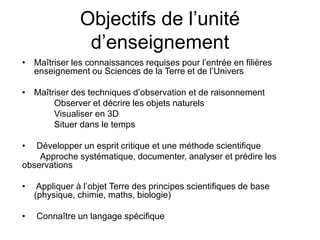 Objectifs de l’unité
d’enseignement
• Maîtriser les connaissances requises pour l’entrée en filières
enseignement ou Sciences de la Terre et de l’Univers
• Maîtriser des techniques d’observation et de raisonnement
Observer et décrire les objets naturels
Visualiser en 3D
Situer dans le temps
• Développer un esprit critique et une méthode scientifique
Approche systématique, documenter, analyser et prédire les
observations
• Appliquer à l’objet Terre des principes scientifiques de base
(physique, chimie, maths, biologie)
• Connaître un langage spécifique
 