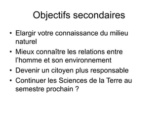 Objectifs secondaires
• Elargir votre connaissance du milieu
naturel
• Mieux connaître les relations entre
l’homme et son environnement
• Devenir un citoyen plus responsable
• Continuer les Sciences de la Terre au
semestre prochain ?
 