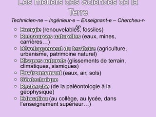 Les métiers des Sciences de la
Terre
Technicien-ne – Ingénieur-e – Enseignant-e – Chercheu-r-
se
• Energie (renouvelables, fossiles)
• Ressources naturelles (eaux, mines,
carrières…)
• Développement du territoire (agriculture,
urbanisme, patrimoine naturel)
• Risques naturels (glissements de terrain,
climatiques, sismiques)
• Environnement (eaux, air, sols)
• Géotechnique
• Recherche (de la paléontologie à la
géophysique)
• Education (au collège, au lycée, dans
l’enseignement supérieur…)
 