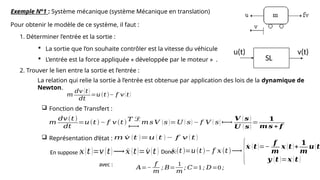 Exemple N°1 : Système mécanique (système Mécanique en translation)
Pour obtenir le modèle de ce système, il faut :
1. Déterminer l’entrée et la sortie :
 La sortie que l’on souhaite contrôler est la vitesse du véhicule
 L’entrée est la force appliquée « développée par le moteur » .
2. Trouver le lien entre la sortie et l’entrée :
La relation qui relie la sortie à l’entrée est obtenue par application des lois de la dynamique de
Newton.
𝑚
𝑑𝑣 (𝑡)
𝑑𝑡
=𝑢(𝑡)− 𝑓 𝑣(𝑡)
 Fonction de Transfert :
𝑚
𝑑𝑣(𝑡)
𝑑𝑡
=𝑢(𝑡)− 𝑓 𝑣 (𝑡)
𝑇 ℒ
⟼
𝑚 𝑠 𝑉 (𝑠 )=𝑈 ( 𝑠) − 𝑓 𝑉 ( 𝑠) ⟼
𝑽 ( 𝒔 )
𝑼 ( 𝒔)
=
𝟏
𝒎 𝒔 + 𝒇
 Représentation d‘état : 𝑚 ˙
𝑣 (𝑡 )=𝑢 (𝑡 )− 𝑓 𝑣 (𝑡 )
En suppose :𝑥(𝑡 )=𝑣 (𝑡)⟶ ˙
𝑥 (𝑡)= ˙
𝑣(𝑡 ) Donc :
˙
𝑥(𝑡)=𝑢(𝑡)− 𝑓 𝑥(𝑡)⟶
{˙
𝒙 (𝒕)=−
𝒇
𝒎
𝒙 (𝒕)+
𝟏
𝒎
𝒖(𝒕
𝒚 (𝒕 )=𝒙 (𝒕 )
𝐴=−
𝑓
𝑚
; 𝐵=
1
𝑚
; 𝐶=1; 𝐷=0;
avec :
u(t) v(t)
SL
 