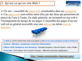 Un site = ensemble de pages web visualisables dans un navigateur.
 Ces pages web sont reliées entre elles par des liens qui permettent de
passer de l’une à l’autre. En règle générale, on reconnaît un site web à
l’homogénéité du design de ses pages. L’ensemble des pages d’un site
web est en général accessible sous une adresse au même nom de
domaine.
 