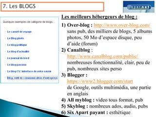Les meilleurs hébergeurs de blog :
1) Over-blog : http://www.over-blog.com/
   sans pub, des milliers de blogs, 5 albums
   photos, 50 Mo d’espace disque, peu
   d’aide (forum)
2) Canalblog :
   http://www.canalblog.com/public/
   nombreuses fonctionnalité, clair, peu de
   pub, nombreux sites perso
3) Blogger :
   https://www2.blogger.com/start
   de Google, outils multimédia, une partie
   en anglais
4) All myblog : video tous format, pub
5) Skyblog : nombreux ados, audio, pubs
6) Six Apart payant : esthétique
 