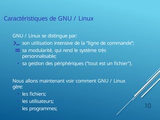 Caractéristiques de GNU / Linux
GNU / Linux se distingue par:
son utilisation intensive de la “ligne de commande”;
sa modularité, qui rend le système très
personnalisable;
• sa gestion des périphériques (“tout est un fichier”).
Nous allons maintenant voir comment GNU / Linux
gère:
• les fichiers;
• les utilisateurs;
• les programmes; 10
 