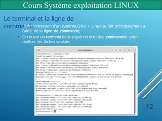 Cours Système exploitation LINUX
Le terminal et la ligne de
commande
• L’administration d’un système GNU / Linux se fait principalement à
l’aide de la ligne de commande;
• On ouvre un terminal dans lequel on écrit des commandes pour
réaliser les tâches voulues;
12
 