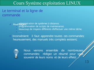 Cours Système exploitation LINUX
Le terminal et la ligne de
commande
✓ Avantages:
• administration de systèmes à distance;
• programmation de scripts de maintenance;
• beaucoup de moyens différents d’effectuer une même tâche;
• . . .
× Inconvénient: il faut apprendre toutes ces commandes;
heureusement, des manuels très complets existent;
Nous verrons ensemble de nombreuses
commandes; rédigez un résumé pour vous
souvenir de leurs noms et de leurs effets!
13
 