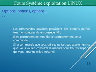 Cours Système exploitation LINUX
16
Options, options, options, .
. .
• Les commandes basiques possèdent des options parfois
très nombreuses (ls en possède 40!);
• Elles permettent de modifier le comportement de la
commande;
• Si la commande que vous utilisez ne fait pas exactement ce
que vous voulez, consultez le manuel pour trouver l’option
qui vous arrange (slide suivant);
 