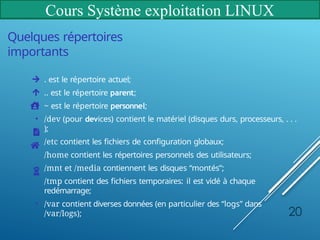 Cours Système exploitation LINUX
Quelques répertoires
importants
. est le répertoire actuel;
.. est le répertoire parent;
~ est le répertoire personnel;
• /dev (pour devices) contient le matériel (disques durs, processeurs, . . .
);
/etc contient les fichiers de configuration globaux;
/home contient les répertoires personnels des utilisateurs;
• /mnt et /media contiennent les disques “montés”;
/tmp contient des fichiers temporaires: il est vidé à chaque
redémarrage;
• /var contient diverses données (en particulier des “logs” dans
/var/logs); 20
 