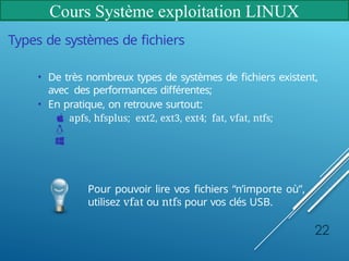 Cours Système exploitation LINUX
Types de systèmes de fichiers
• De très nombreux types de systèmes de fichiers existent,
avec des performances différentes;
• En pratique, on retrouve surtout:
apfs, hfsplus; ext2, ext3, ext4; fat, vfat, ntfs;
Pour pouvoir lire vos fichiers “n’importe où”,
utilisez vfat ou ntfs pour vos clés USB.
22
 